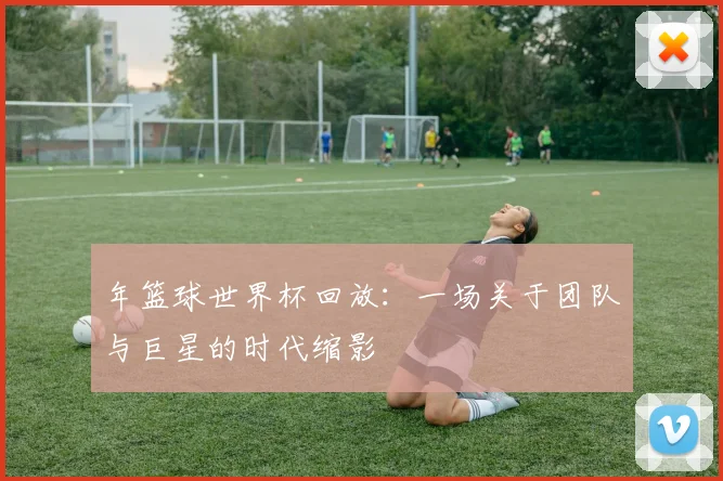 年篮球世界杯回放:一场关于团队与巨星的时代缩影