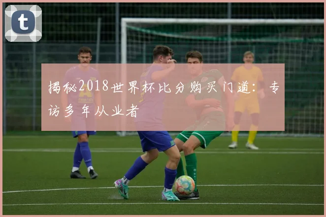 揭秘2018世界杯比分购买门道：专访多年从业者