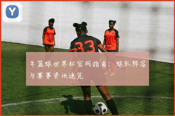 年篮球世界杯官网指南:球队阵容与赛事资讯速览