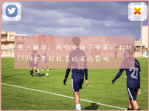 深入解读:我们专访了专家,剖析1990世界杯纪录的深远影响
