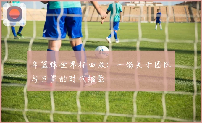 年篮球世界杯回放:一场关于团队与巨星的时代缩影