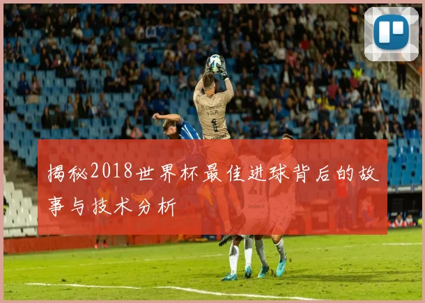 揭秘2018世界杯最佳进球背后的故事与技术分析